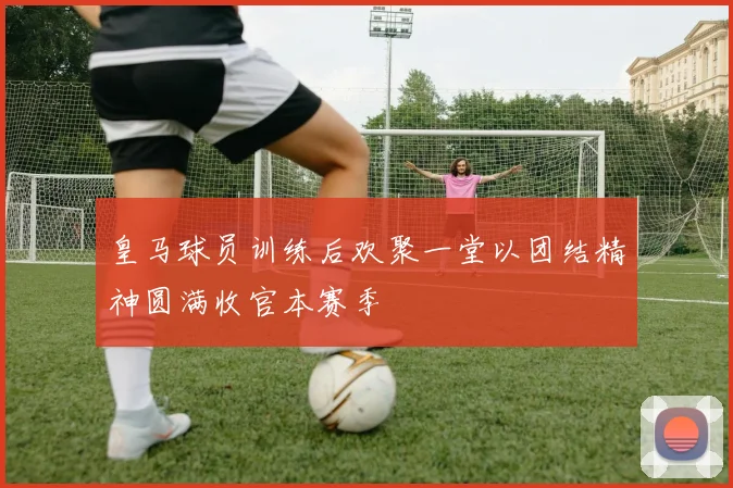 皇马球员训练后欢聚一堂以团结精神圆满收官本赛季