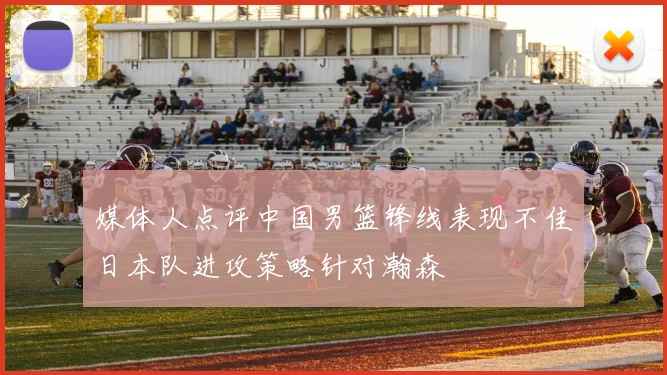 媒体人点评中国男篮锋线表现不佳日本队进攻策略针对瀚森