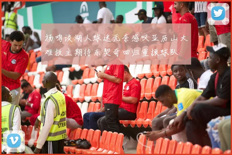 杨鸣谈湖人球迷无奈感叹亚历山大难救主期待东契奇回归重振球队