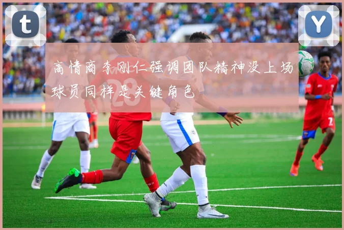 高情商李刚仁强调团队精神没上场球员同样是关键角色
