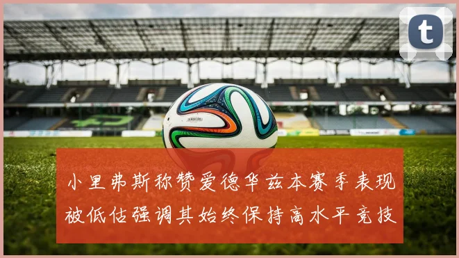 小里弗斯称赞爱德华兹本赛季表现被低估强调其始终保持高水平竞技状态