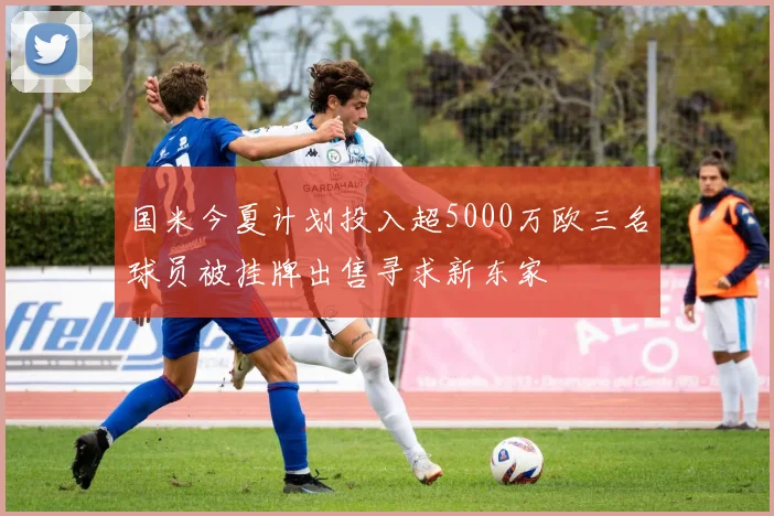 国米今夏计划投入超5000万欧三名球员被挂牌出售寻求新东家