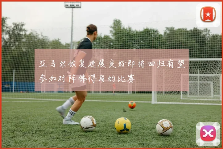 亚马尔恢复进展良好即将回归有望参加对阵佛得角的比赛