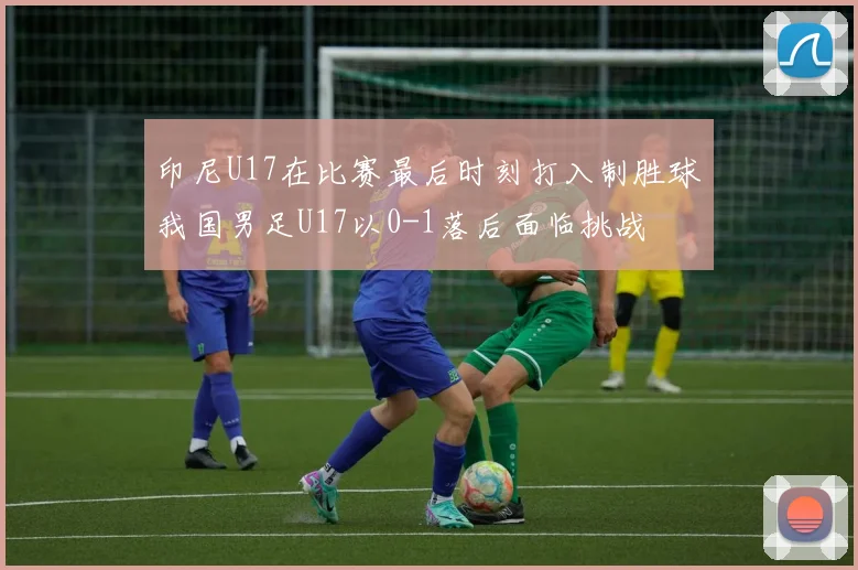 印尼U17在比赛最后时刻打入制胜球我国男足U17以0-1落后面临挑战