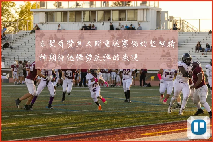 东契奇赞里夫斯重返赛场的坚韧精神期待他强势反弹的表现