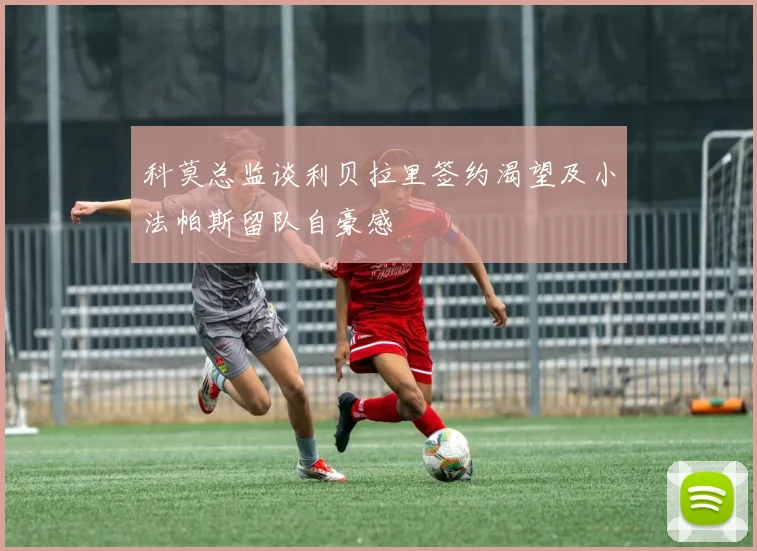 科莫总监谈利贝拉里签约渴望及小法帕斯留队自豪感